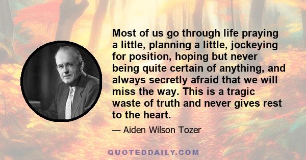 Most of us go through life praying a little, planning a little, jockeying for position, hoping but never being quite certain of anything, and always secretly afraid that we will miss the way. This is a tragic waste of