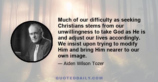 Much of our difficulty as seeking Christians stems from our unwillingness to take God as He is and adjust our lives accordingly. We insist upon trying to modify Him and bring Him nearer to our own image.