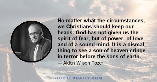 No matter what the circumstances, we Christians should keep our heads. God has not given us the spirit of fear, but of power, of love and of a sound mind. It is a dismal thing to see a son of heaven cringe in terror