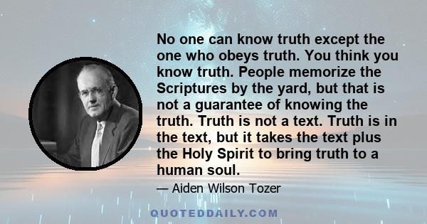 No one can know truth except the one who obeys truth. You think you know truth. People memorize the Scriptures by the yard, but that is not a guarantee of knowing the truth. Truth is not a text. Truth is in the text,