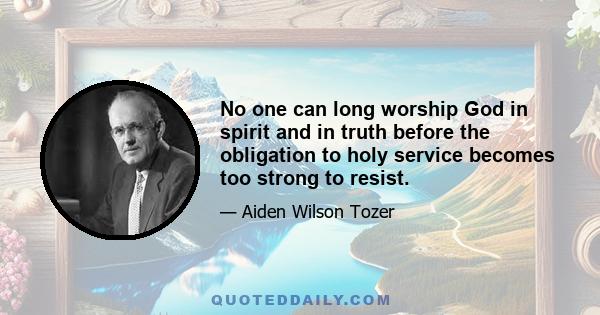 No one can long worship God in spirit and in truth before the obligation to holy service becomes too strong to resist.