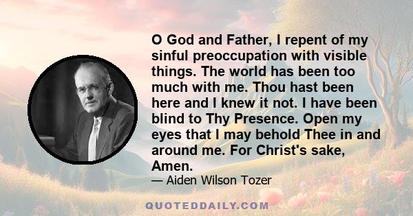 O God and Father, I repent of my sinful preoccupation with visible things. The world has been too much with me. Thou hast been here and I knew it not. I have been blind to Thy Presence. Open my eyes that I may behold