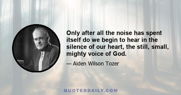 Only after all the noise has spent itself do we begin to hear in the silence of our heart, the still, small, mighty voice of God.