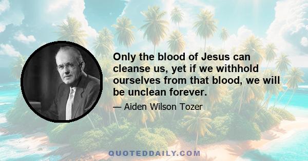 Only the blood of Jesus can cleanse us, yet if we withhold ourselves from that blood, we will be unclean forever.