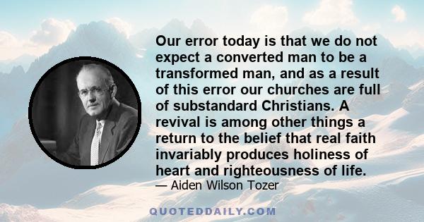 Our error today is that we do not expect a converted man to be a transformed man, and as a result of this error our churches are full of substandard Christians. A revival is among other things a return to the belief