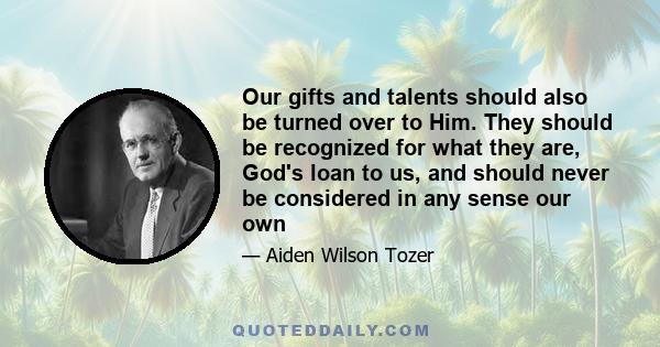 Our gifts and talents should also be turned over to Him. They should be recognized for what they are, God's loan to us, and should never be considered in any sense our own