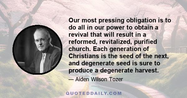 Our most pressing obligation is to do all in our power to obtain a revival that will result in a reformed, revitalized, purified church. Each generation of Christians is the seed of the next, and degenerate seed is sure 