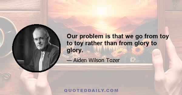 Our problem is that we go from toy to toy rather than from glory to glory.