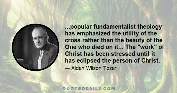 ...popular fundamentalist theology has emphasized the utility of the cross rather than the beauty of the One who died on it... The work of Christ has been stressed until it has eclipsed the person of Christ.