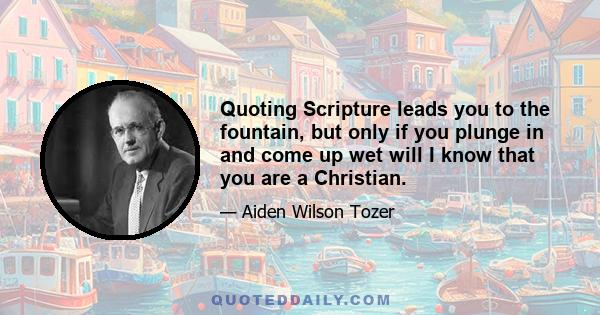 Quoting Scripture leads you to the fountain, but only if you plunge in and come up wet will I know that you are a Christian.