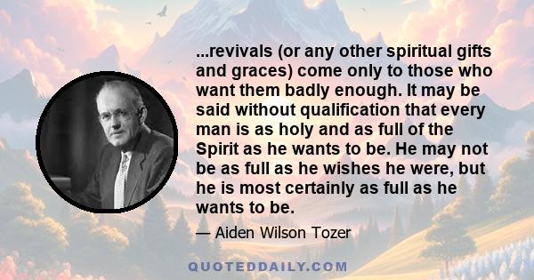 ...revivals (or any other spiritual gifts and graces) come only to those who want them badly enough. It may be said without qualification that every man is as holy and as full of the Spirit as he wants to be. He may not 