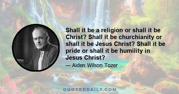 Shall it be a religion or shall it be Christ? Shall it be churchianity or shall it be Jesus Christ? Shall it be pride or shall it be humility in Jesus Christ?