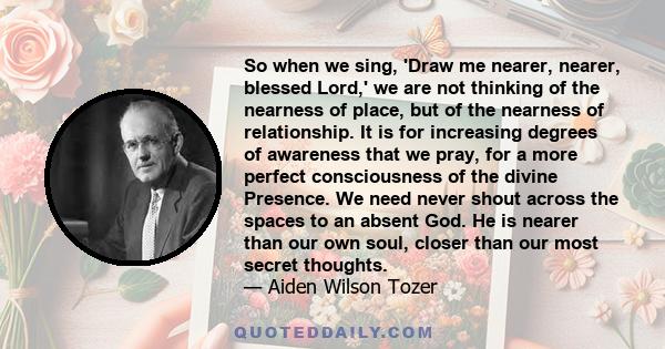 So when we sing, 'Draw me nearer, nearer, blessed Lord,' we are not thinking of the nearness of place, but of the nearness of relationship. It is for increasing degrees of awareness that we pray, for a more perfect