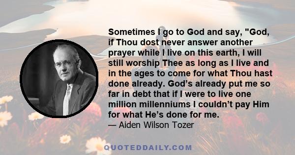 Sometimes I go to God and say, God, if Thou dost never answer another prayer while I live on this earth, I will still worship Thee as long as I live and in the ages to come for what Thou hast done already. God’s already 