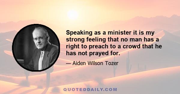 Speaking as a minister it is my strong feeling that no man has a right to preach to a crowd that he has not prayed for.