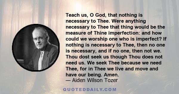 Teach us, O God, that nothing is necessary to Thee. Were anything necessary to Thee that thing would be the measure of Thine imperfection: and how could we worship one who is imperfect? If nothing is necessary to Thee,