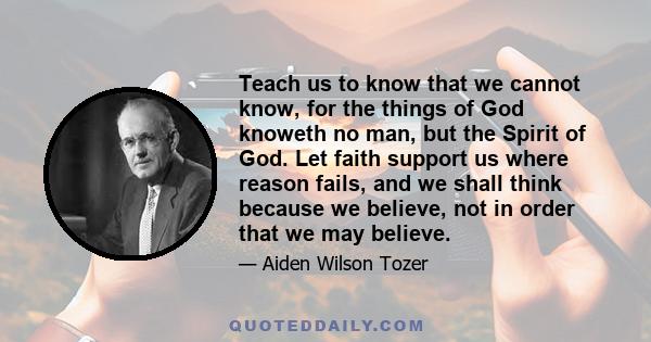 Teach us to know that we cannot know, for the things of God knoweth no man, but the Spirit of God. Let faith support us where reason fails, and we shall think because we believe, not in order that we may believe.