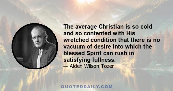 The average Christian is so cold and so contented with His wretched condition that there is no vacuum of desire into which the blessed Spirit can rush in satisfying fullness.