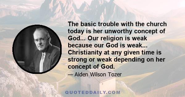 The basic trouble with the church today is her unworthy concept of God... Our religion is weak because our God is weak... Christianity at any given time is strong or weak depending on her concept of God.