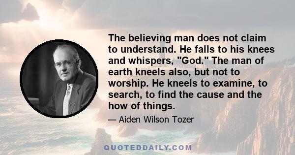 The believing man does not claim to understand. He falls to his knees and whispers, God. The man of earth kneels also, but not to worship. He kneels to examine, to search, to find the cause and the how of things.