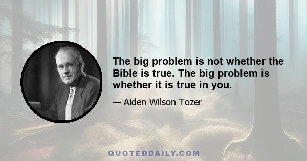 The big problem is not whether the Bible is true. The big problem is whether it is true in you.