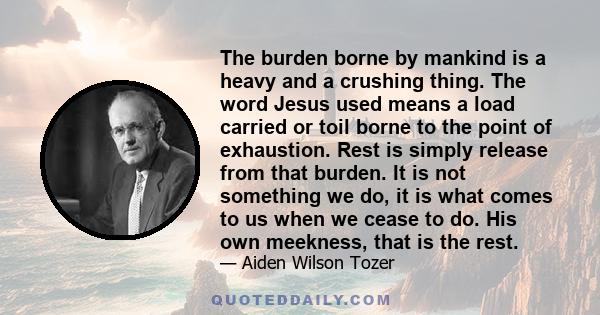 The burden borne by mankind is a heavy and a crushing thing. The word Jesus used means a load carried or toil borne to the point of exhaustion. Rest is simply release from that burden. It is not something we do, it is