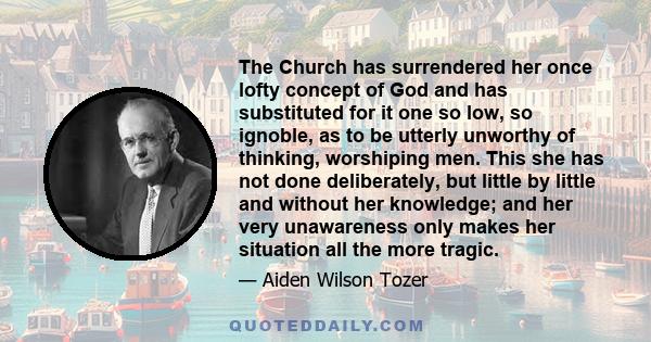 The Church has surrendered her once lofty concept of God and has substituted for it one so low, so ignoble, as to be utterly unworthy of thinking, worshiping men. This she has not done deliberately, but little by little 