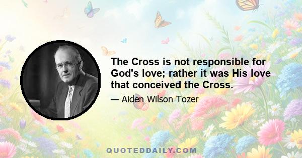 The Cross is not responsible for God's love; rather it was His love that conceived the Cross.