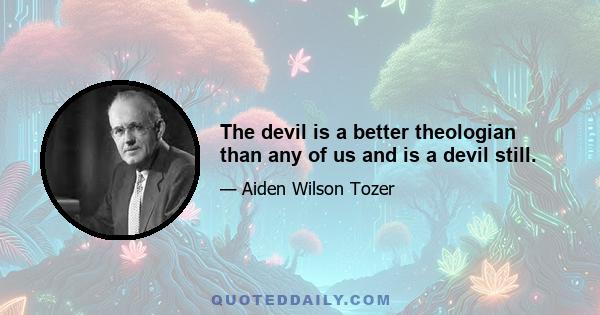 The devil is a better theologian than any of us and is a devil still.