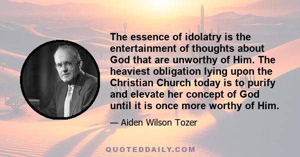 The essence of idolatry is the entertainment of thoughts about God that are unworthy of Him. The heaviest obligation lying upon the Christian Church today is to purify and elevate her concept of God until it is once