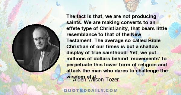 The fact is that, we are not producing saints. We are making converts to an effete type of Christianity, that bears little resemblance to that of the New Testament. The average so-called Bible Christian of our times is