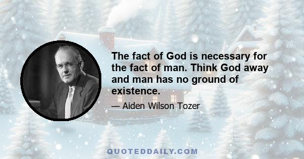 The fact of God is necessary for the fact of man. Think God away and man has no ground of existence.