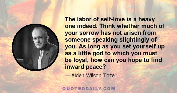 The labor of self-love is a heavy one indeed. Think whether much of your sorrow has not arisen from someone speaking slightingly of you. As long as you set yourself up as a little god to which you must be loyal, how can 