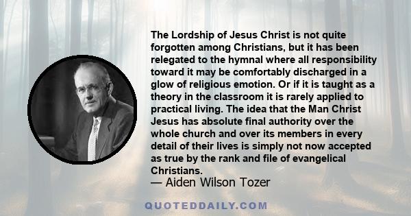 The Lordship of Jesus Christ is not quite forgotten among Christians, but it has been relegated to the hymnal where all responsibility toward it may be comfortably discharged in a glow of religious emotion. Or if it is