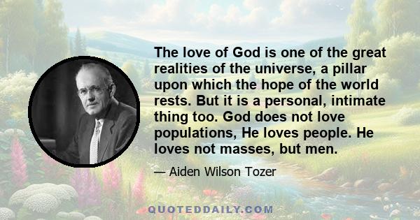 The love of God is one of the great realities of the universe, a pillar upon which the hope of the world rests. But it is a personal, intimate thing too. God does not love populations, He loves people. He loves not