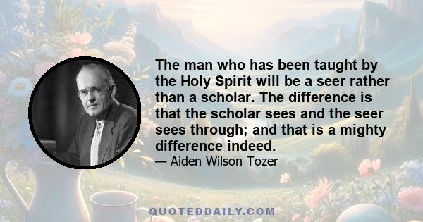 The man who has been taught by the Holy Spirit will be a seer rather than a scholar. The difference is that the scholar sees and the seer sees through; and that is a mighty difference indeed.