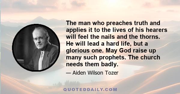 The man who preaches truth and applies it to the lives of his hearers will feel the nails and the thorns. He will lead a hard life, but a glorious one. May God raise up many such prophets. The church needs them badly.