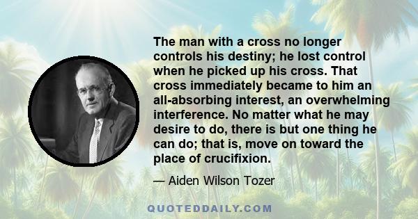 The man with a cross no longer controls his destiny; he lost control when he picked up his cross. That cross immediately became to him an all-absorbing interest, an overwhelming interference. No matter what he may