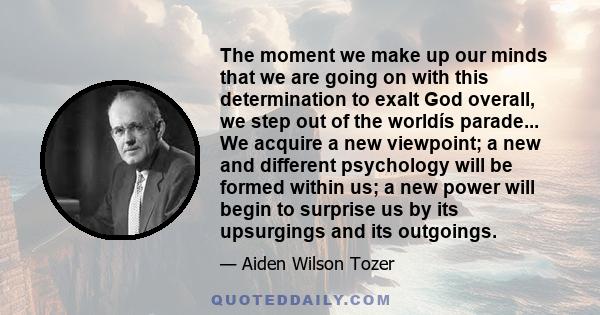 The moment we make up our minds that we are going on with this determination to exalt God overall, we step out of the worldís parade... We acquire a new viewpoint; a new and different psychology will be formed within