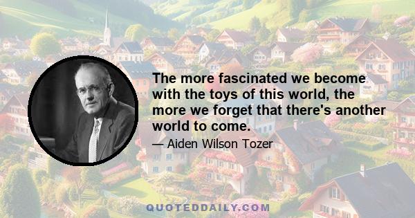 The more fascinated we become with the toys of this world, the more we forget that there's another world to come.