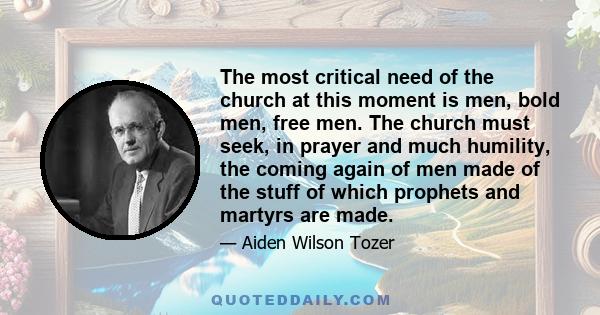 The most critical need of the church at this moment is men, bold men, free men. The church must seek, in prayer and much humility, the coming again of men made of the stuff of which prophets and martyrs are made.