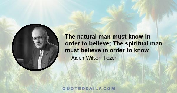 The natural man must know in order to believe; The spiritual man must believe in order to know