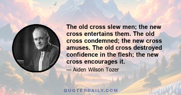 The old cross slew men; the new cross entertains them. The old cross condemned; the new cross amuses. The old cross destroyed confidence in the flesh; the new cross encourages it.