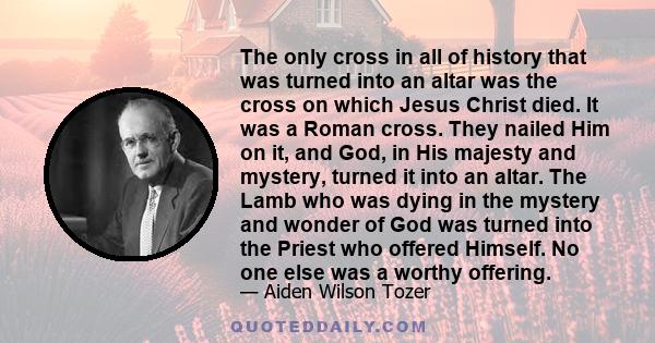 The only cross in all of history that was turned into an altar was the cross on which Jesus Christ died. It was a Roman cross. They nailed Him on it, and God, in His majesty and mystery, turned it into an altar. The