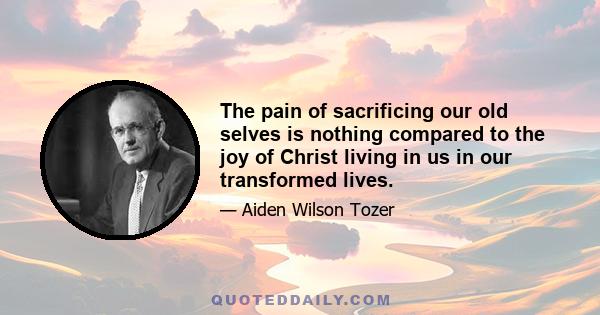 The pain of sacrificing our old selves is nothing compared to the joy of Christ living in us in our transformed lives.