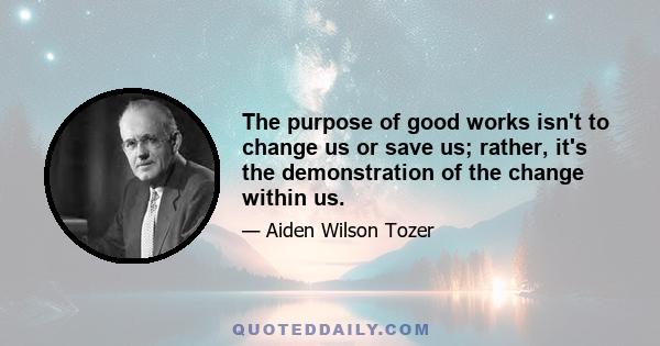 The purpose of good works isn't to change us or save us; rather, it's the demonstration of the change within us.