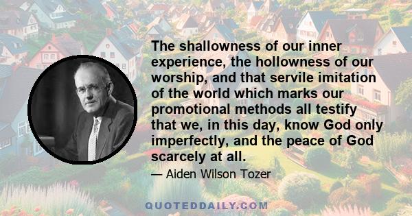 The shallowness of our inner experience, the hollowness of our worship, and that servile imitation of the world which marks our promotional methods all testify that we, in this day, know God only imperfectly, and the