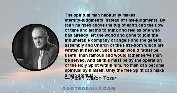 The spiritual man habitually makes eternity-judgments instead of time-judgments. By faith he rises above the tug of earth and the flow of time and learns to think and feel as one who has already left the world and gone