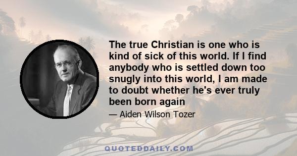 The true Christian is one who is kind of sick of this world. If I find anybody who is settled down too snugly into this world, I am made to doubt whether he's ever truly been born again