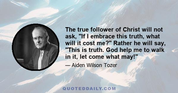 The true follower of Christ will not ask, If I embrace this truth, what will it cost me? Rather he will say, This is truth. God help me to walk in it, let come what may!